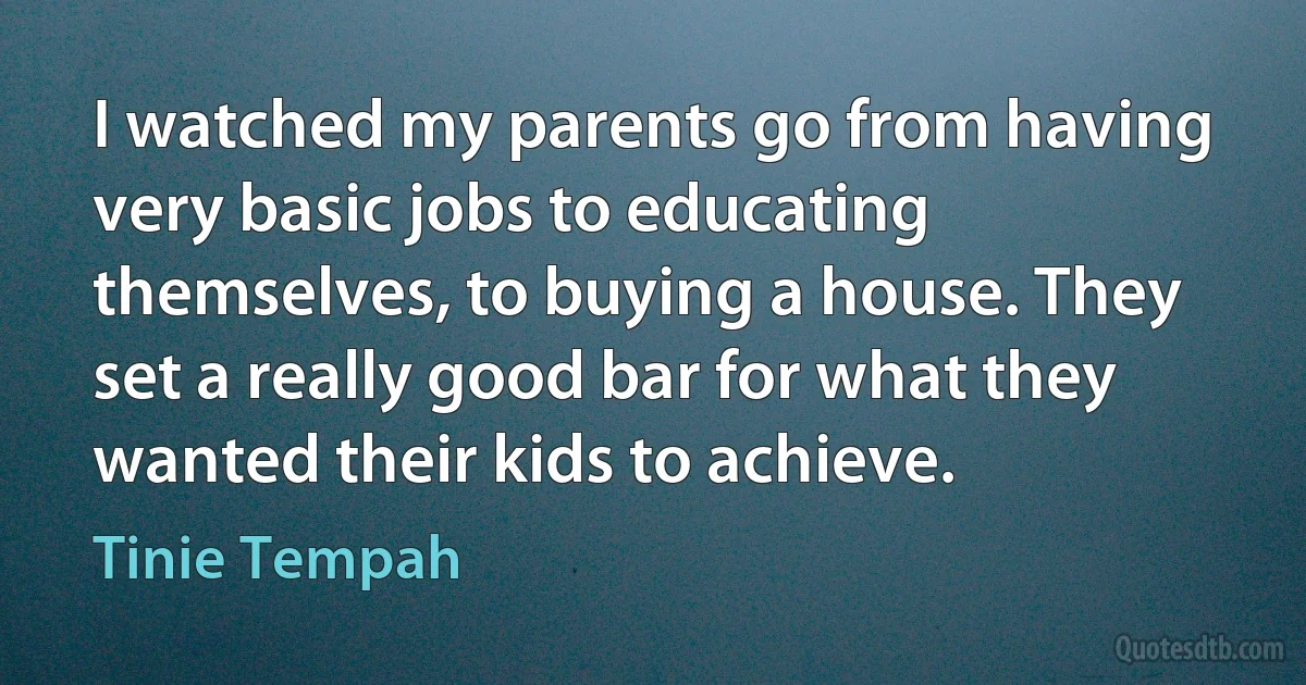 I watched my parents go from having very basic jobs to educating themselves, to buying a house. They set a really good bar for what they wanted their kids to achieve. (Tinie Tempah)