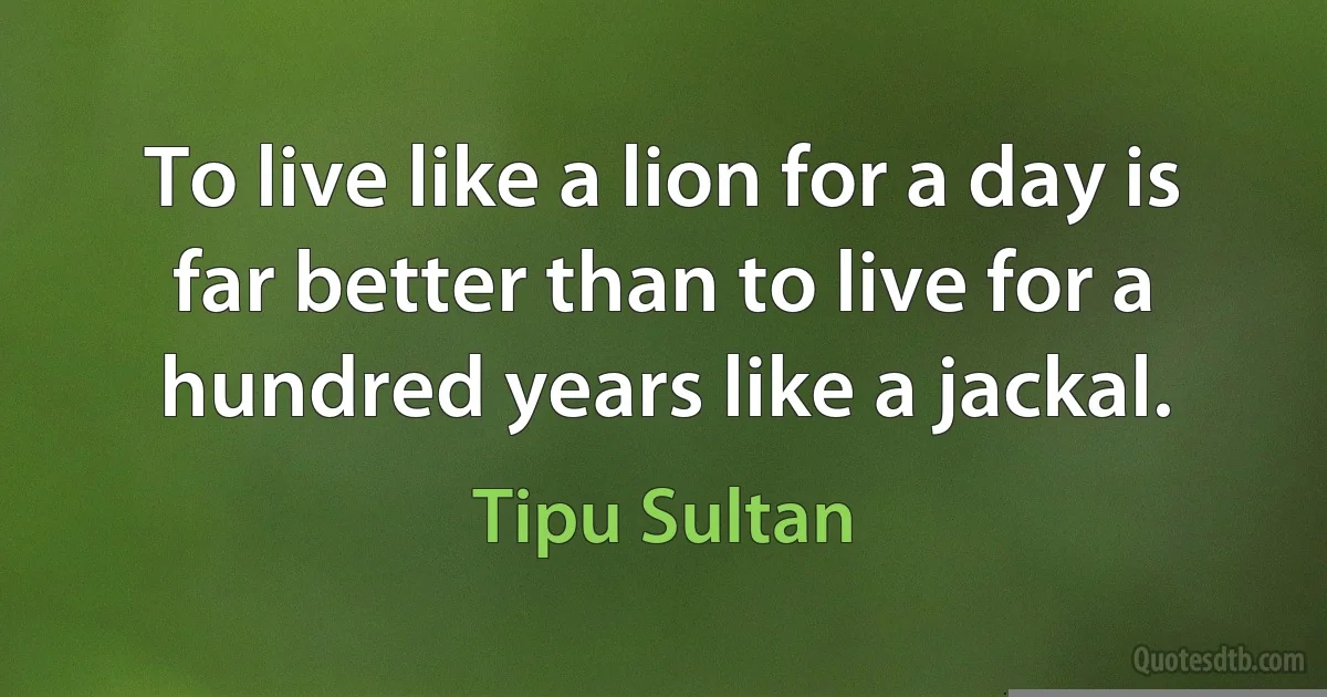 To live like a lion for a day is far better than to live for a hundred years like a jackal. (Tipu Sultan)