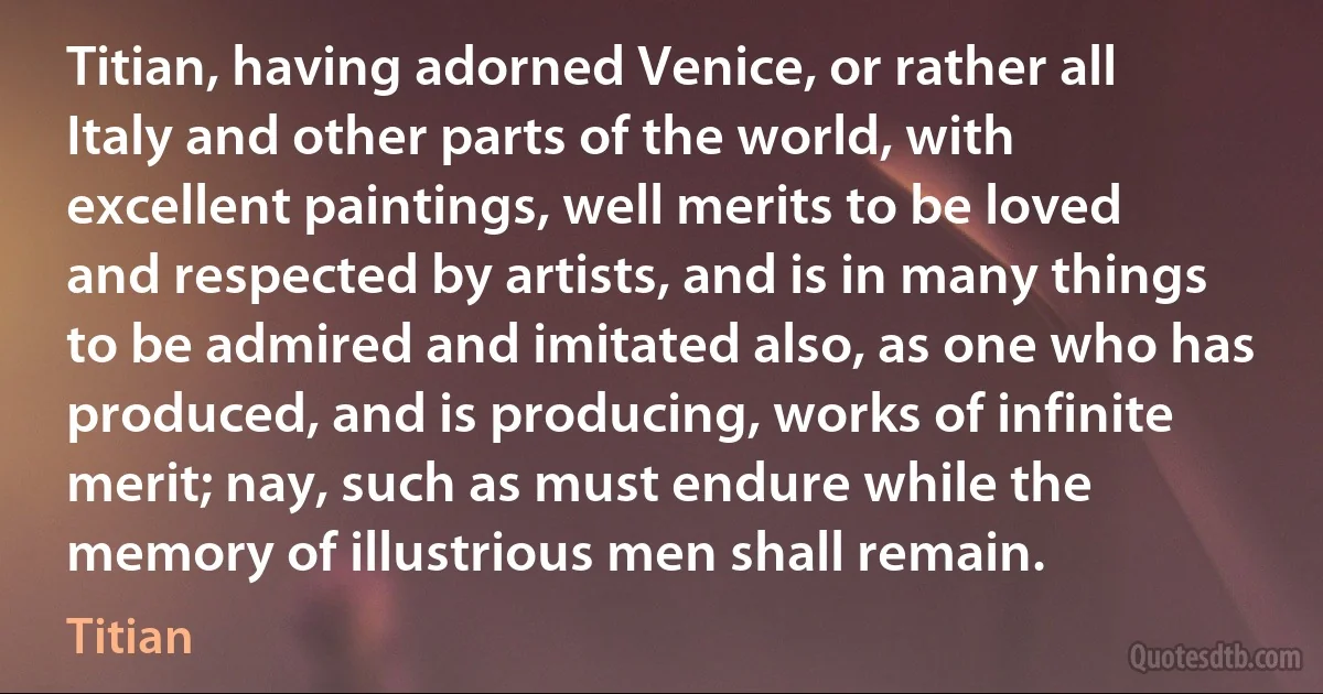 Titian, having adorned Venice, or rather all Italy and other parts of the world, with excellent paintings, well merits to be loved and respected by artists, and is in many things to be admired and imitated also, as one who has produced, and is producing, works of infinite merit; nay, such as must endure while the memory of illustrious men shall remain. (Titian)