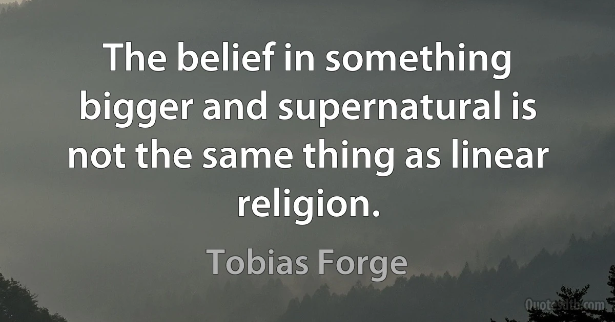 The belief in something bigger and supernatural is not the same thing as linear religion. (Tobias Forge)