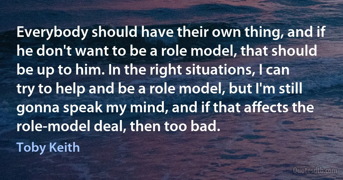 Everybody should have their own thing, and if he don't want to be a role model, that should be up to him. In the right situations, I can try to help and be a role model, but I'm still gonna speak my mind, and if that affects the role-model deal, then too bad. (Toby Keith)