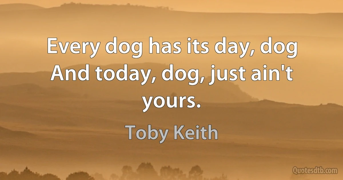 Every dog has its day, dog
And today, dog, just ain't yours. (Toby Keith)