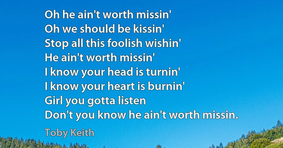 Oh he ain't worth missin'
Oh we should be kissin'
Stop all this foolish wishin'
He ain't worth missin'
I know your head is turnin'
I know your heart is burnin'
Girl you gotta listen
Don't you know he ain't worth missin. (Toby Keith)