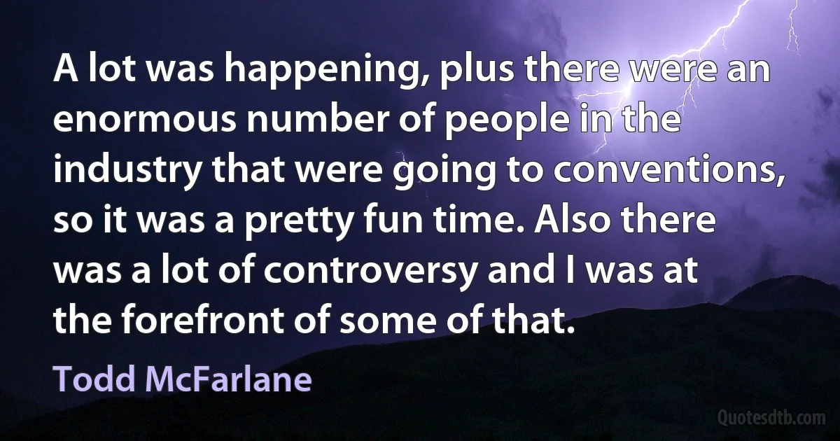 A lot was happening, plus there were an enormous number of people in the industry that were going to conventions, so it was a pretty fun time. Also there was a lot of controversy and I was at the forefront of some of that. (Todd McFarlane)