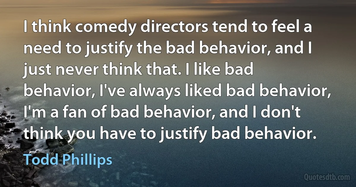 I think comedy directors tend to feel a need to justify the bad behavior, and I just never think that. I like bad behavior, I've always liked bad behavior, I'm a fan of bad behavior, and I don't think you have to justify bad behavior. (Todd Phillips)