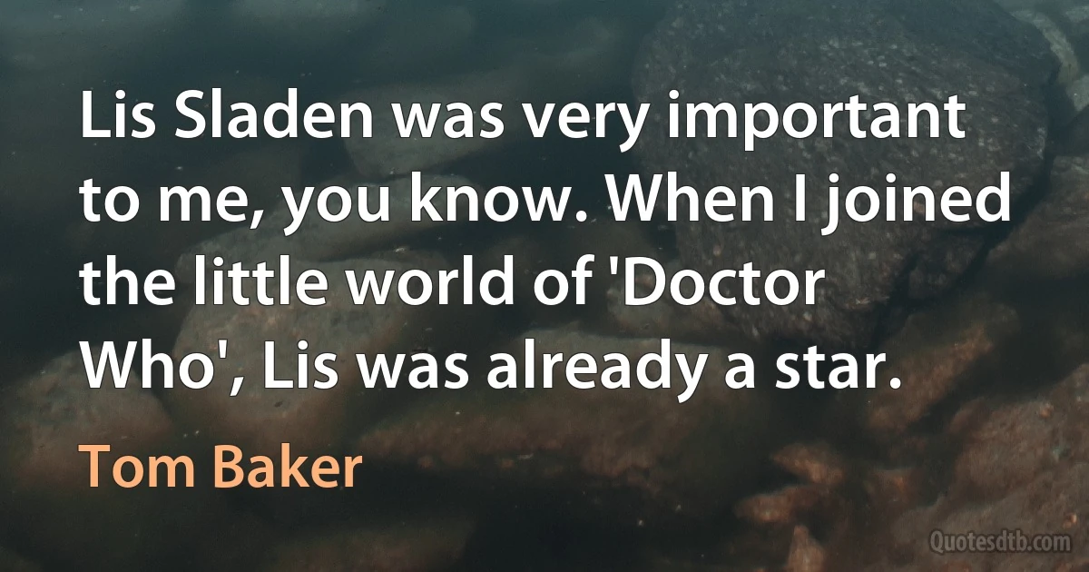 Lis Sladen was very important to me, you know. When I joined the little world of 'Doctor Who', Lis was already a star. (Tom Baker)