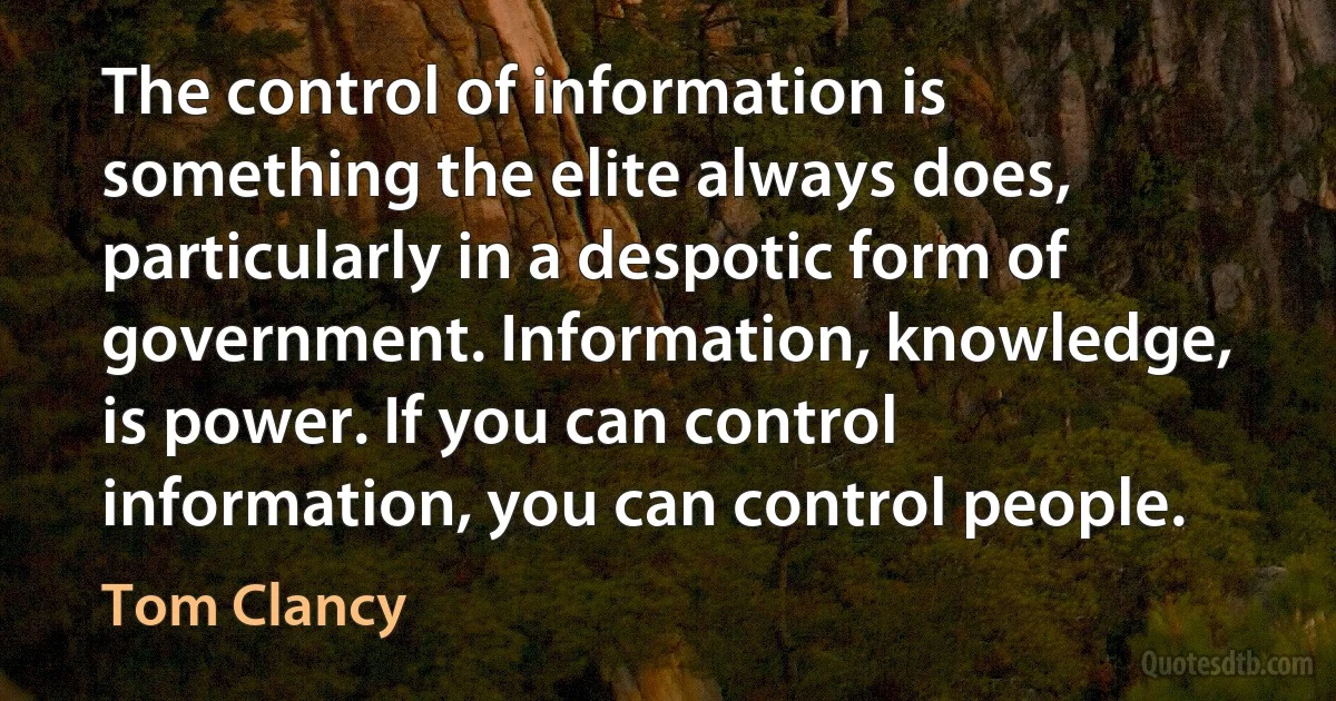 The control of information is something the elite always does, particularly in a despotic form of government. Information, knowledge, is power. If you can control information, you can control people. (Tom Clancy)