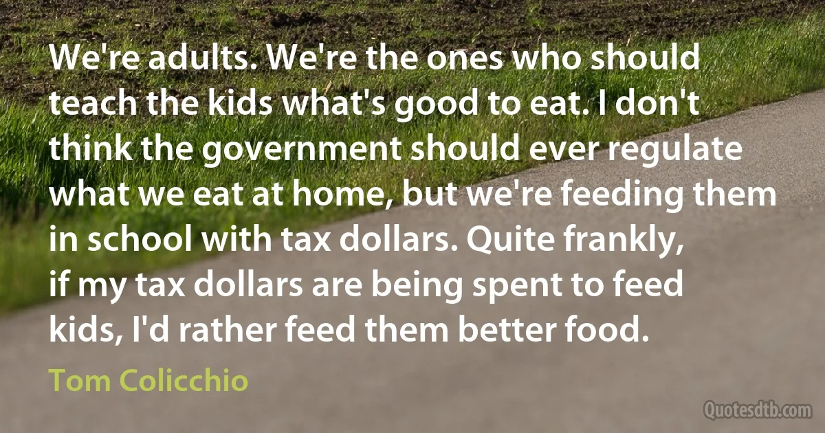 We're adults. We're the ones who should teach the kids what's good to eat. I don't think the government should ever regulate what we eat at home, but we're feeding them in school with tax dollars. Quite frankly, if my tax dollars are being spent to feed kids, I'd rather feed them better food. (Tom Colicchio)