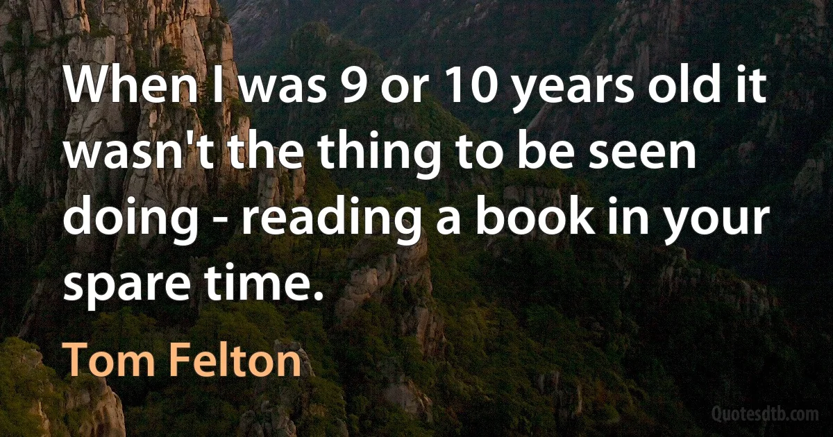 When I was 9 or 10 years old it wasn't the thing to be seen doing - reading a book in your spare time. (Tom Felton)