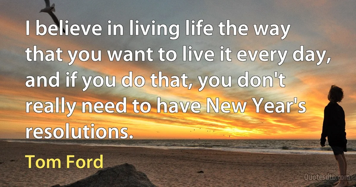 I believe in living life the way that you want to live it every day, and if you do that, you don't really need to have New Year's resolutions. (Tom Ford)