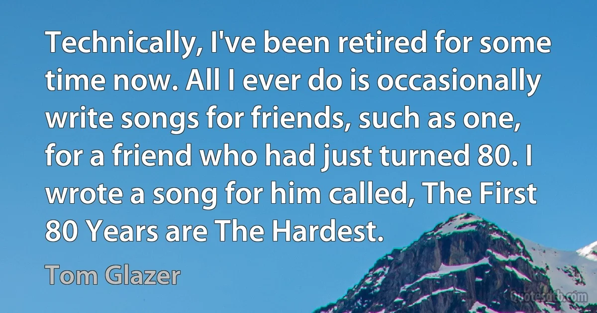 Technically, I've been retired for some time now. All I ever do is occasionally write songs for friends, such as one, for a friend who had just turned 80. I wrote a song for him called, The First 80 Years are The Hardest. (Tom Glazer)