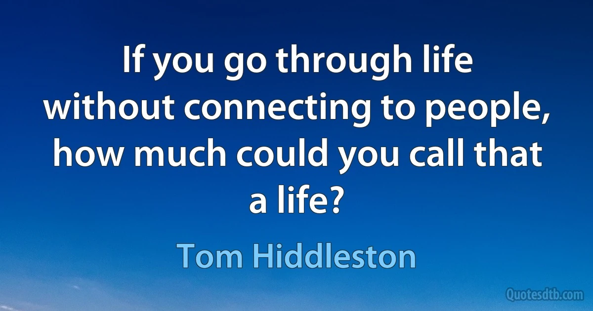 If you go through life without connecting to people, how much could you call that a life? (Tom Hiddleston)