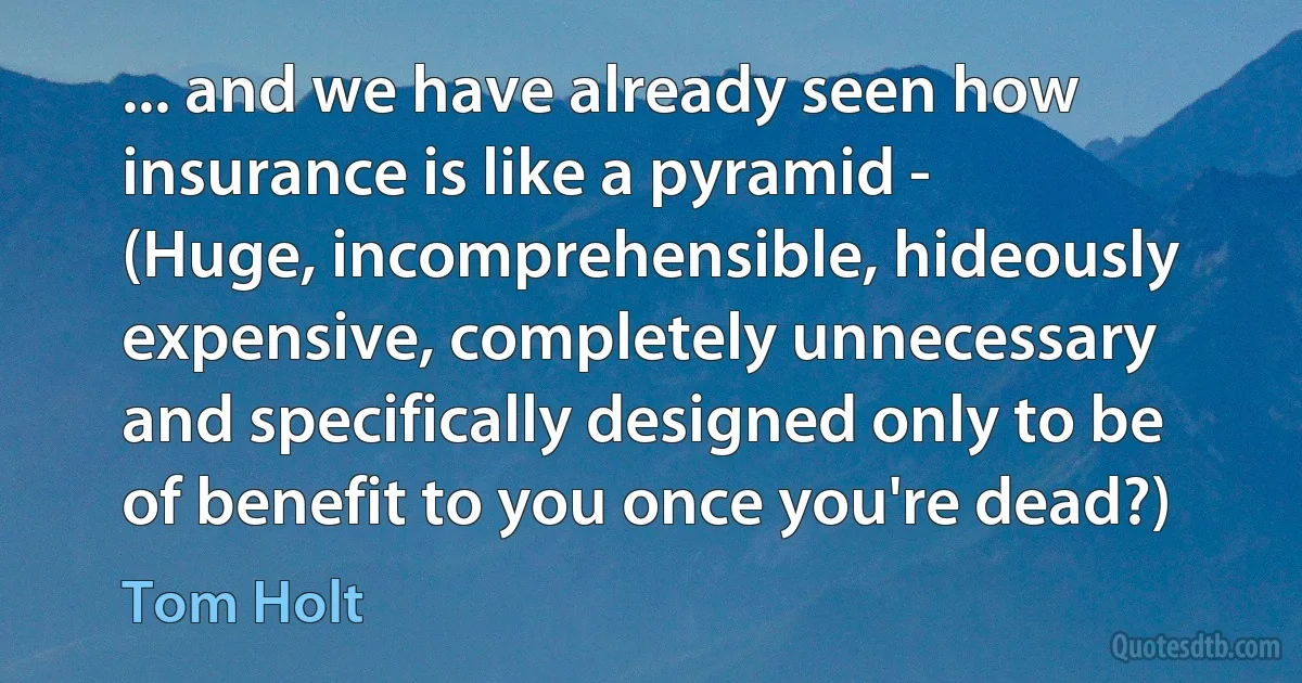 ... and we have already seen how insurance is like a pyramid -
(Huge, incomprehensible, hideously expensive, completely unnecessary and specifically designed only to be of benefit to you once you're dead?) (Tom Holt)