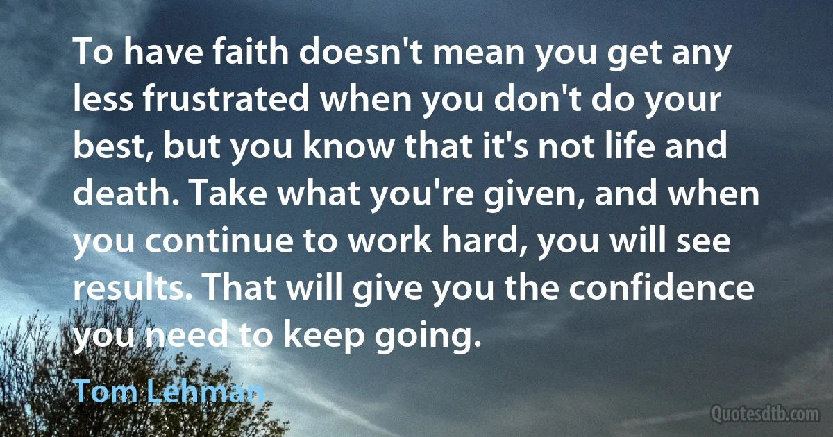 To have faith doesn't mean you get any less frustrated when you don't do your best, but you know that it's not life and death. Take what you're given, and when you continue to work hard, you will see results. That will give you the confidence you need to keep going. (Tom Lehman)