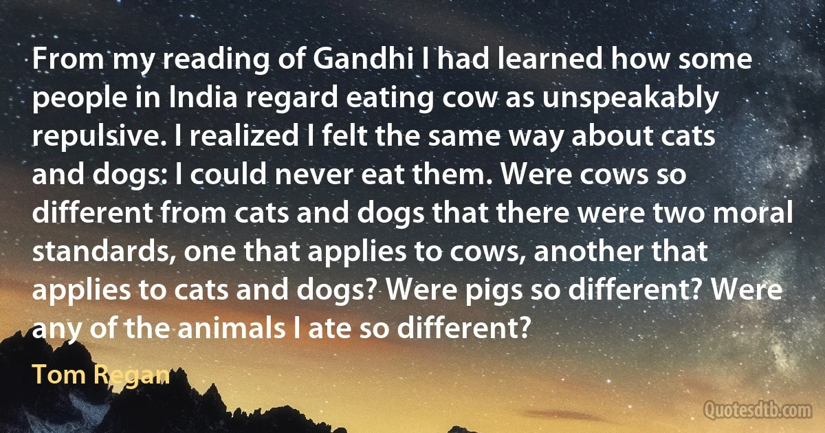 From my reading of Gandhi I had learned how some people in India regard eating cow as unspeakably repulsive. I realized I felt the same way about cats and dogs: I could never eat them. Were cows so different from cats and dogs that there were two moral standards, one that applies to cows, another that applies to cats and dogs? Were pigs so different? Were any of the animals I ate so different? (Tom Regan)