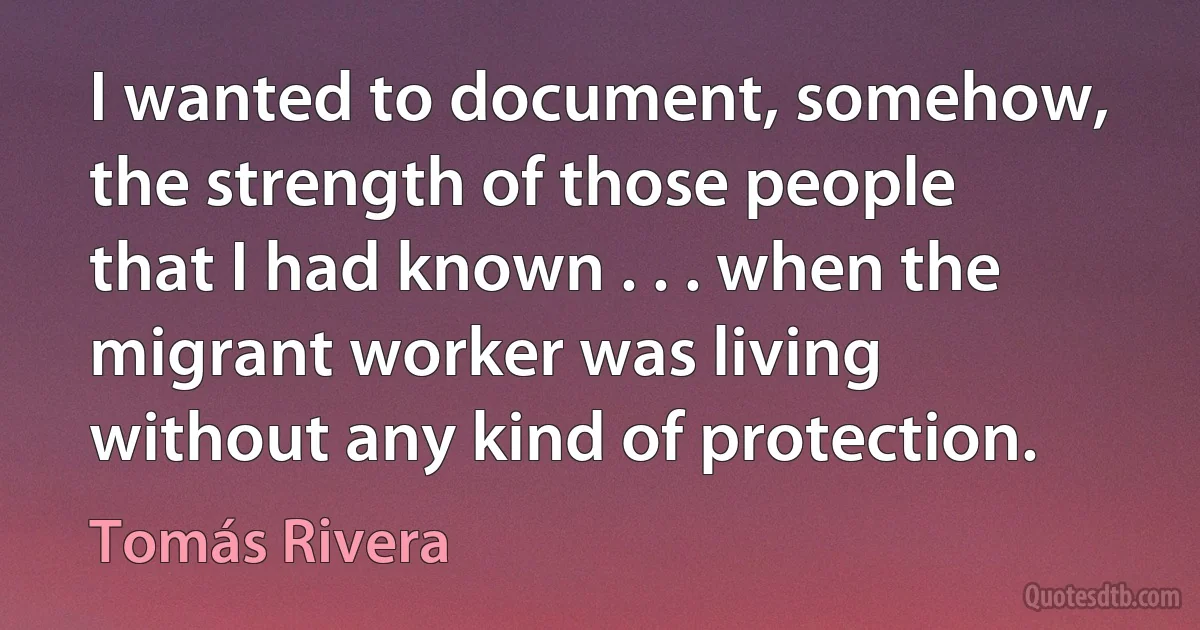 I wanted to document, somehow, the strength of those people that I had known . . . when the migrant worker was living without any kind of protection. (Tomás Rivera)