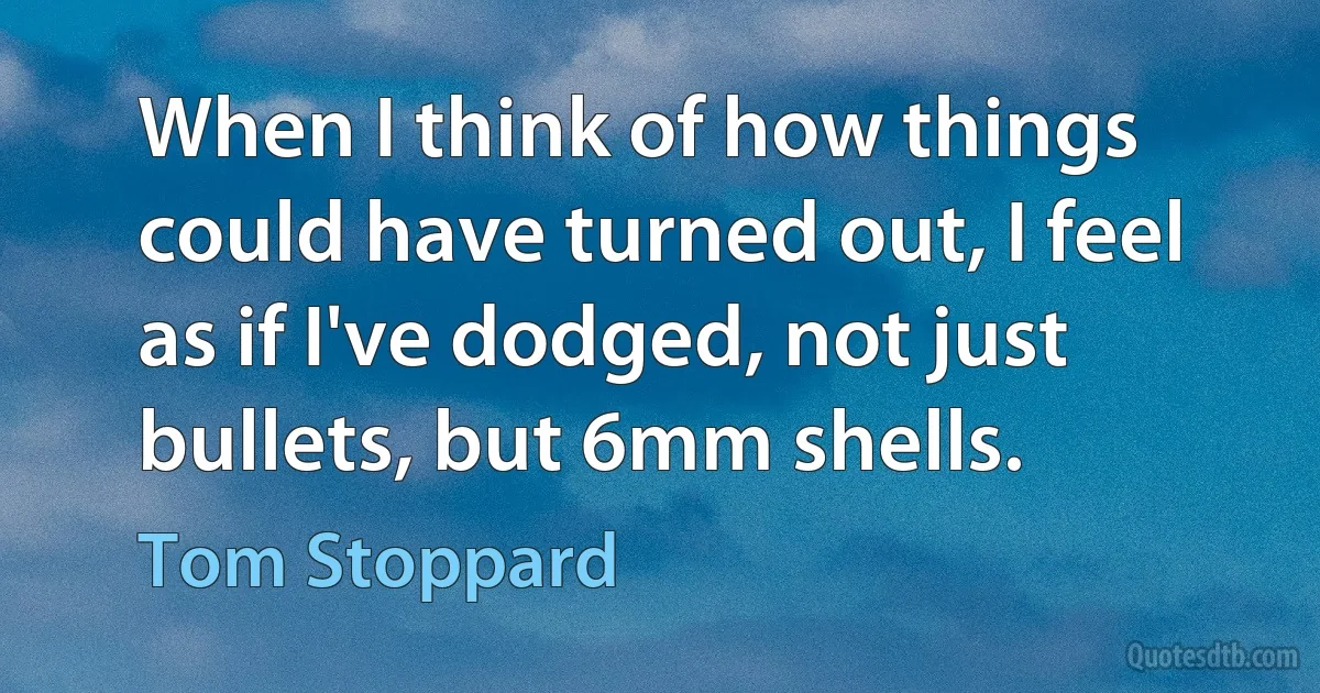 When I think of how things could have turned out, I feel as if I've dodged, not just bullets, but 6mm shells. (Tom Stoppard)