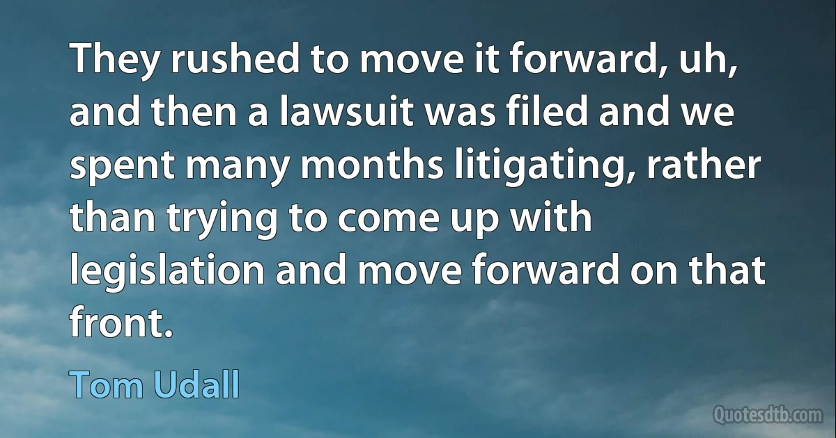 They rushed to move it forward, uh, and then a lawsuit was filed and we spent many months litigating, rather than trying to come up with legislation and move forward on that front. (Tom Udall)