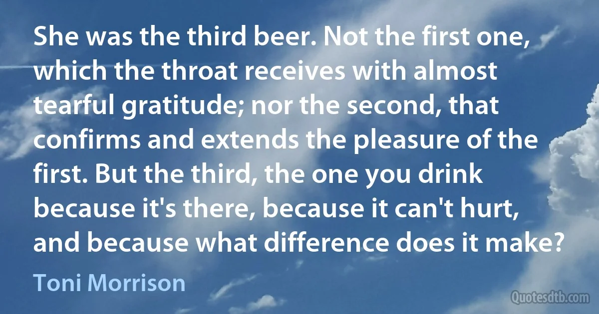 She was the third beer. Not the first one, which the throat receives with almost tearful gratitude; nor the second, that confirms and extends the pleasure of the first. But the third, the one you drink because it's there, because it can't hurt, and because what difference does it make? (Toni Morrison)