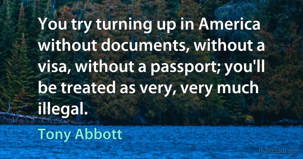 You try turning up in America without documents, without a visa, without a passport; you'll be treated as very, very much illegal. (Tony Abbott)