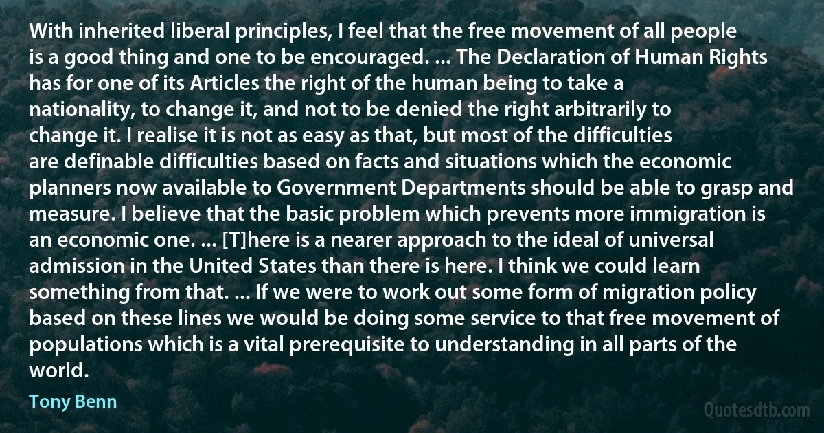 With inherited liberal principles, I feel that the free movement of all people is a good thing and one to be encouraged. ... The Declaration of Human Rights has for one of its Articles the right of the human being to take a nationality, to change it, and not to be denied the right arbitrarily to change it. I realise it is not as easy as that, but most of the difficulties are definable difficulties based on facts and situations which the economic planners now available to Government Departments should be able to grasp and measure. I believe that the basic problem which prevents more immigration is an economic one. ... [T]here is a nearer approach to the ideal of universal admission in the United States than there is here. I think we could learn something from that. ... If we were to work out some form of migration policy based on these lines we would be doing some service to that free movement of populations which is a vital prerequisite to understanding in all parts of the world. (Tony Benn)