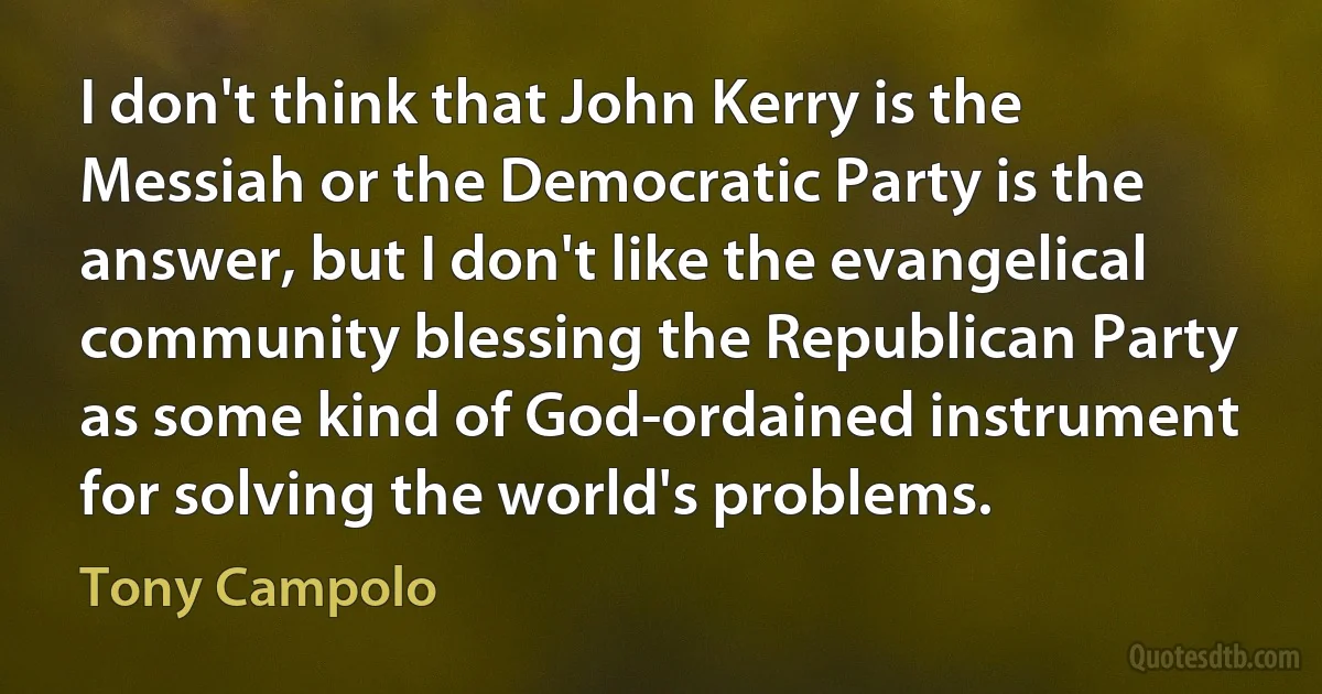 I don't think that John Kerry is the Messiah or the Democratic Party is the answer, but I don't like the evangelical community blessing the Republican Party as some kind of God-ordained instrument for solving the world's problems. (Tony Campolo)