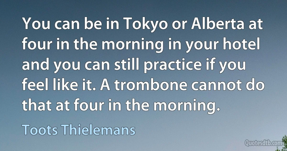 You can be in Tokyo or Alberta at four in the morning in your hotel and you can still practice if you feel like it. A trombone cannot do that at four in the morning. (Toots Thielemans)