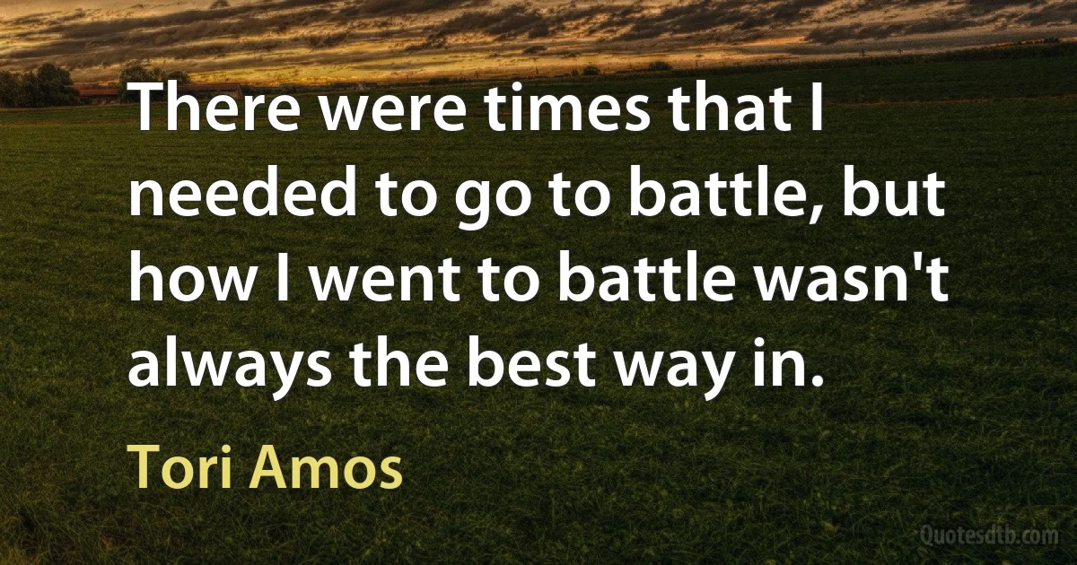 There were times that I needed to go to battle, but how I went to battle wasn't always the best way in. (Tori Amos)