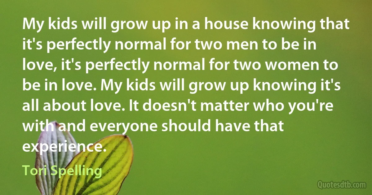 My kids will grow up in a house knowing that it's perfectly normal for two men to be in love, it's perfectly normal for two women to be in love. My kids will grow up knowing it's all about love. It doesn't matter who you're with and everyone should have that experience. (Tori Spelling)