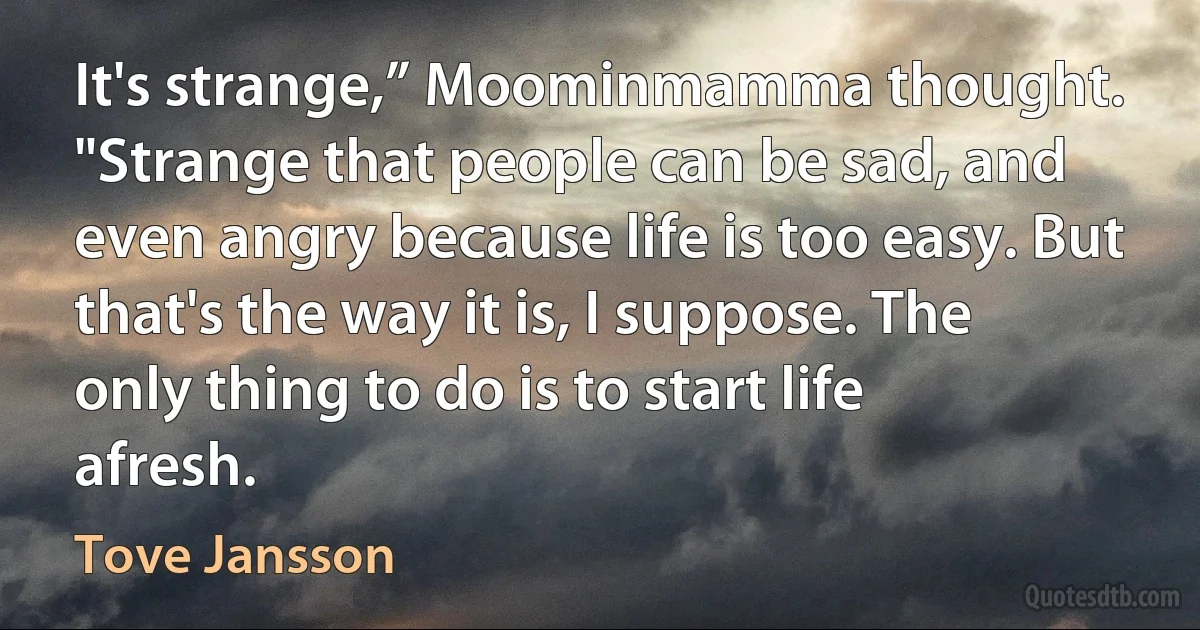 It's strange,” Moominmamma thought. "Strange that people can be sad, and even angry because life is too easy. But that's the way it is, I suppose. The only thing to do is to start life afresh. (Tove Jansson)