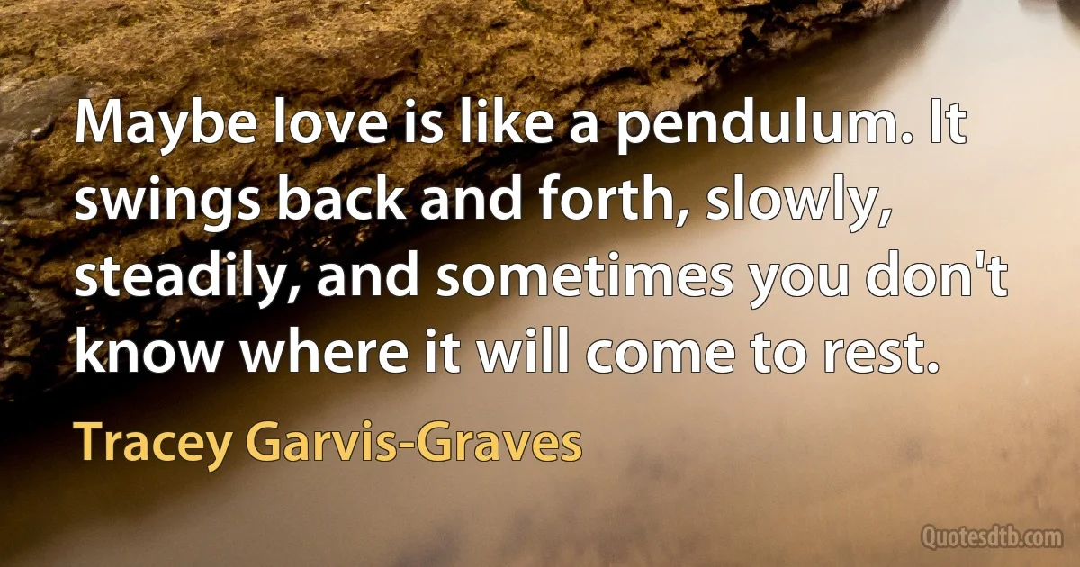 Maybe love is like a pendulum. It swings back and forth, slowly, steadily, and sometimes you don't know where it will come to rest. (Tracey Garvis-Graves)