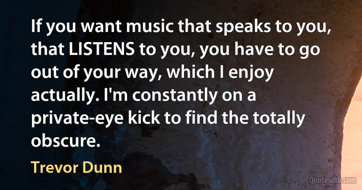 If you want music that speaks to you, that LISTENS to you, you have to go out of your way, which I enjoy actually. I'm constantly on a private-eye kick to find the totally obscure. (Trevor Dunn)