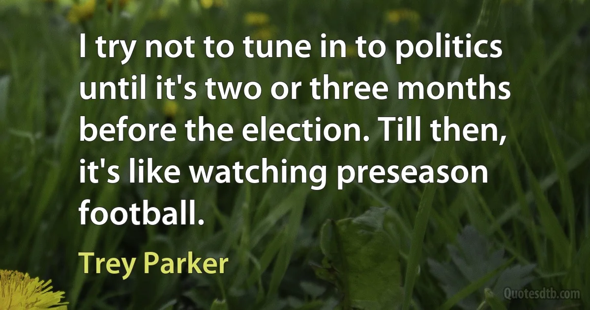 I try not to tune in to politics until it's two or three months before the election. Till then, it's like watching preseason football. (Trey Parker)