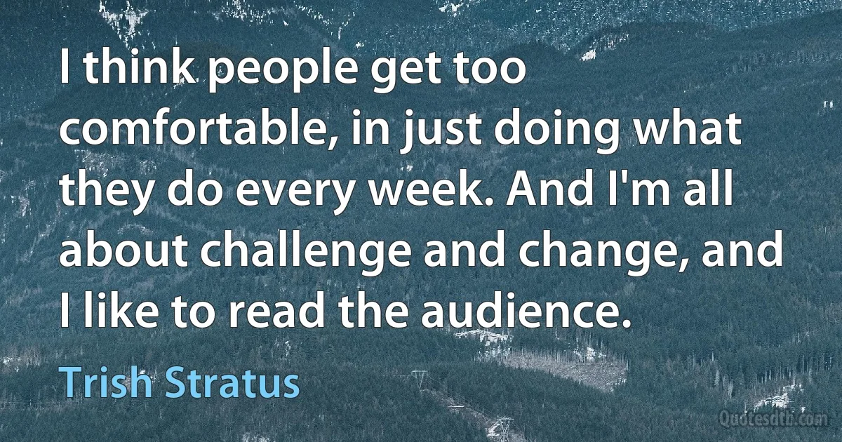 I think people get too comfortable, in just doing what they do every week. And I'm all about challenge and change, and I like to read the audience. (Trish Stratus)