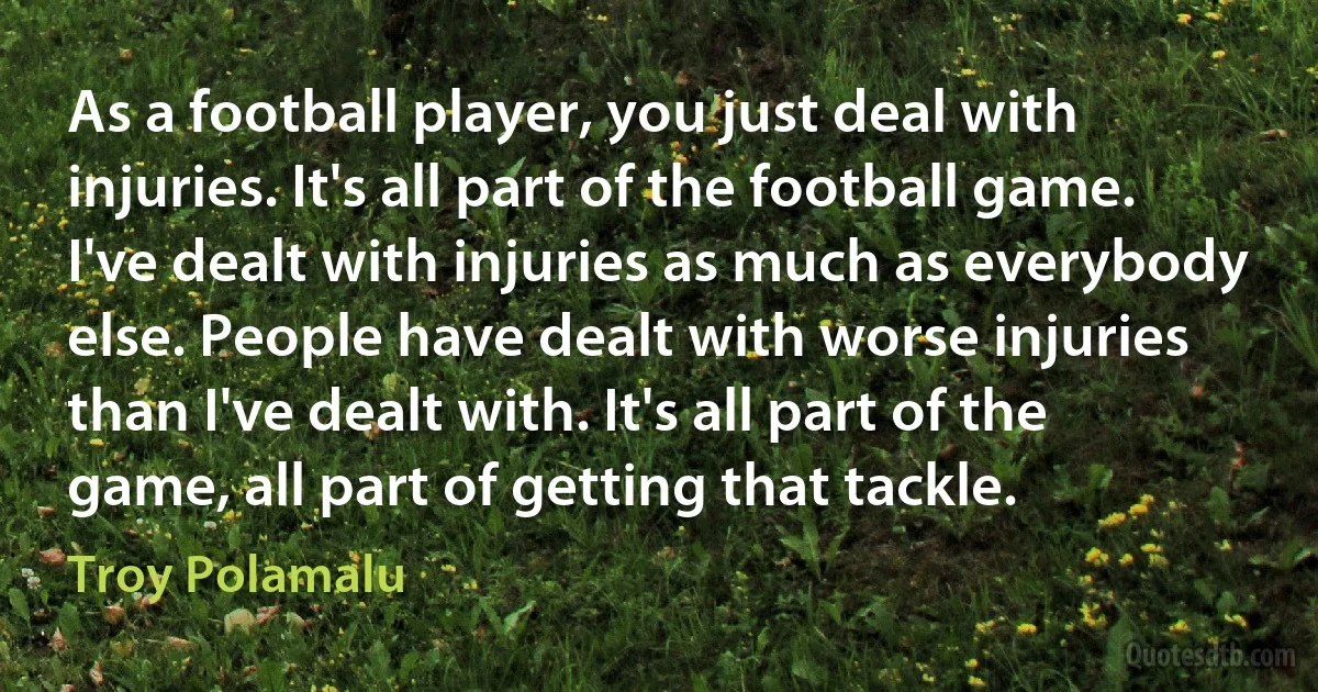 As a football player, you just deal with injuries. It's all part of the football game. I've dealt with injuries as much as everybody else. People have dealt with worse injuries than I've dealt with. It's all part of the game, all part of getting that tackle. (Troy Polamalu)