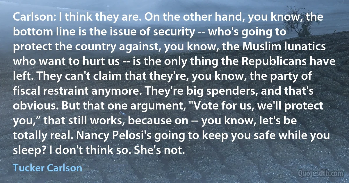 Carlson: I think they are. On the other hand, you know, the bottom line is the issue of security -- who's going to protect the country against, you know, the Muslim lunatics who want to hurt us -- is the only thing the Republicans have left. They can't claim that they're, you know, the party of fiscal restraint anymore. They're big spenders, and that's obvious. But that one argument, "Vote for us, we'll protect you,” that still works, because on -- you know, let's be totally real. Nancy Pelosi's going to keep you safe while you sleep? I don't think so. She's not. (Tucker Carlson)