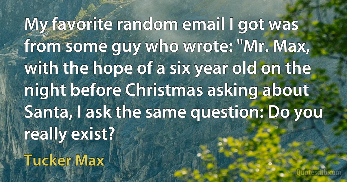 My favorite random email I got was from some guy who wrote: "Mr. Max, with the hope of a six year old on the night before Christmas asking about Santa, I ask the same question: Do you really exist? (Tucker Max)