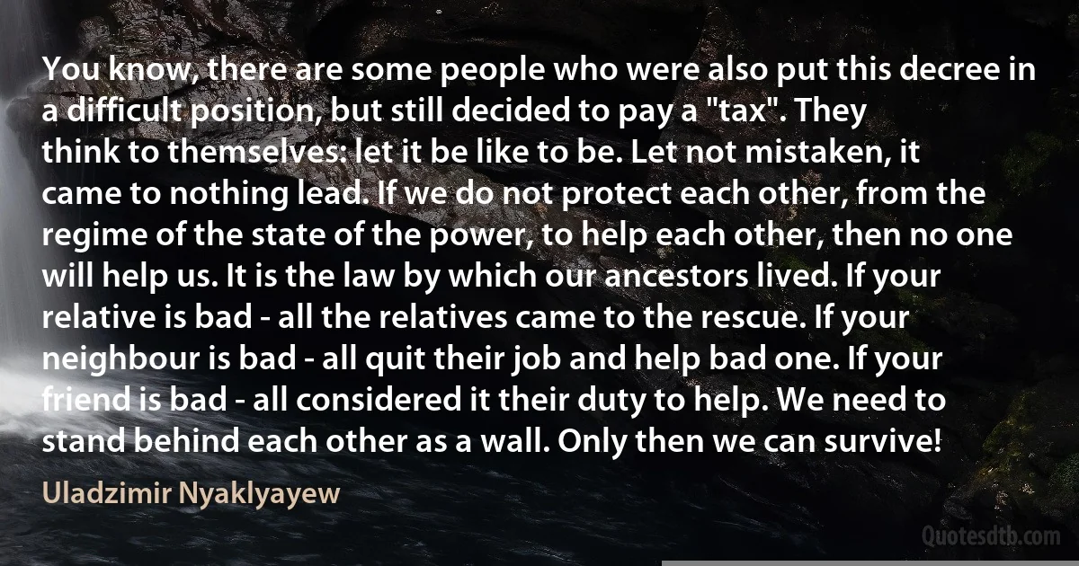 You know, there are some people who were also put this decree in a difficult position, but still decided to pay a "tax". They think to themselves: let it be like to be. Let not mistaken, it came to nothing lead. If we do not protect each other, from the regime of the state of the power, to help each other, then no one will help us. It is the law by which our ancestors lived. If your relative is bad - all the relatives came to the rescue. If your neighbour is bad - all quit their job and help bad one. If your friend is bad - all considered it their duty to help. We need to stand behind each other as a wall. Only then we can survive! (Uladzimir Nyaklyayew)