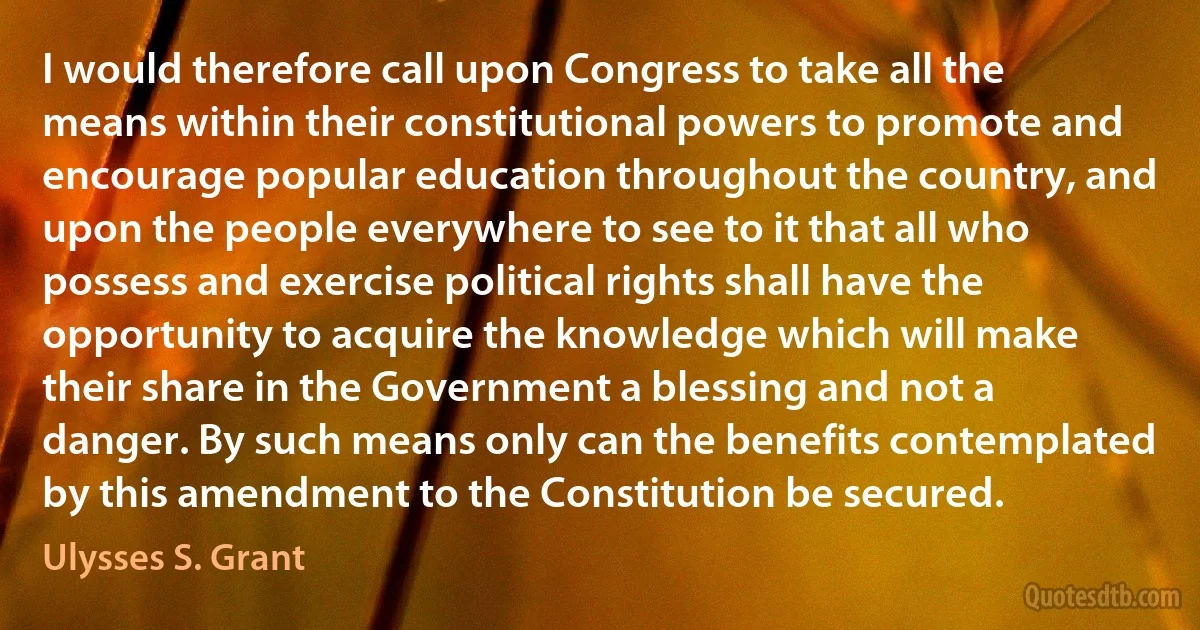 I would therefore call upon Congress to take all the means within their constitutional powers to promote and encourage popular education throughout the country, and upon the people everywhere to see to it that all who possess and exercise political rights shall have the opportunity to acquire the knowledge which will make their share in the Government a blessing and not a danger. By such means only can the benefits contemplated by this amendment to the Constitution be secured. (Ulysses S. Grant)