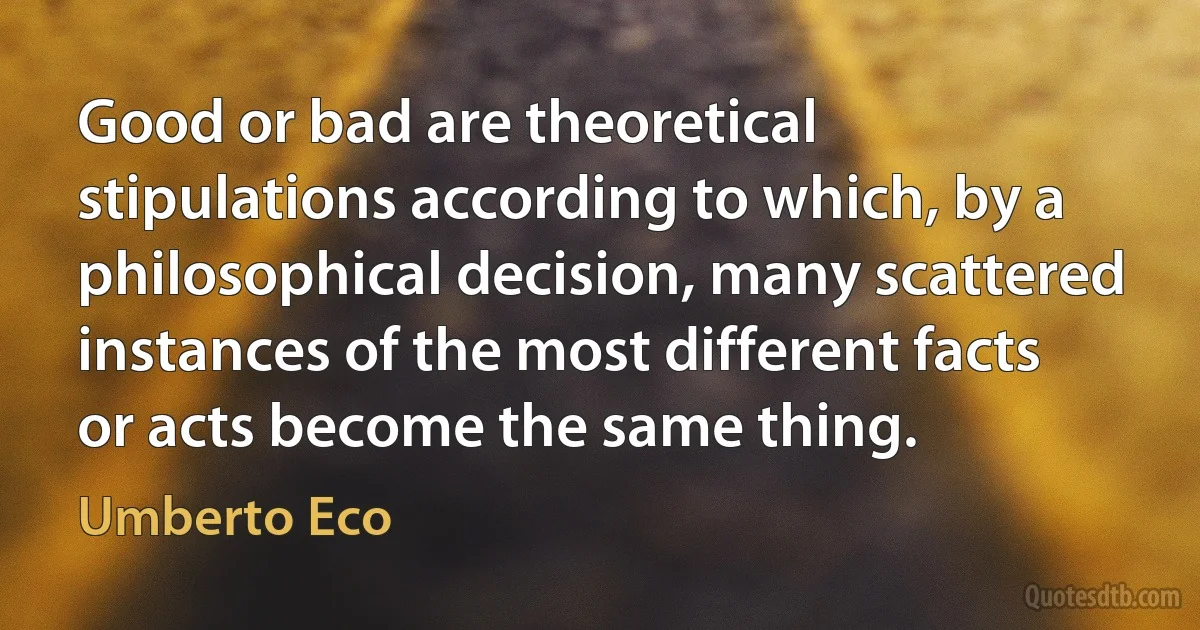 Good or bad are theoretical stipulations according to which, by a philosophical decision, many scattered instances of the most different facts or acts become the same thing. (Umberto Eco)