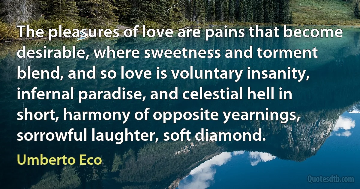 The pleasures of love are pains that become desirable, where sweetness and torment blend, and so love is voluntary insanity, infernal paradise, and celestial hell in short, harmony of opposite yearnings, sorrowful laughter, soft diamond. (Umberto Eco)