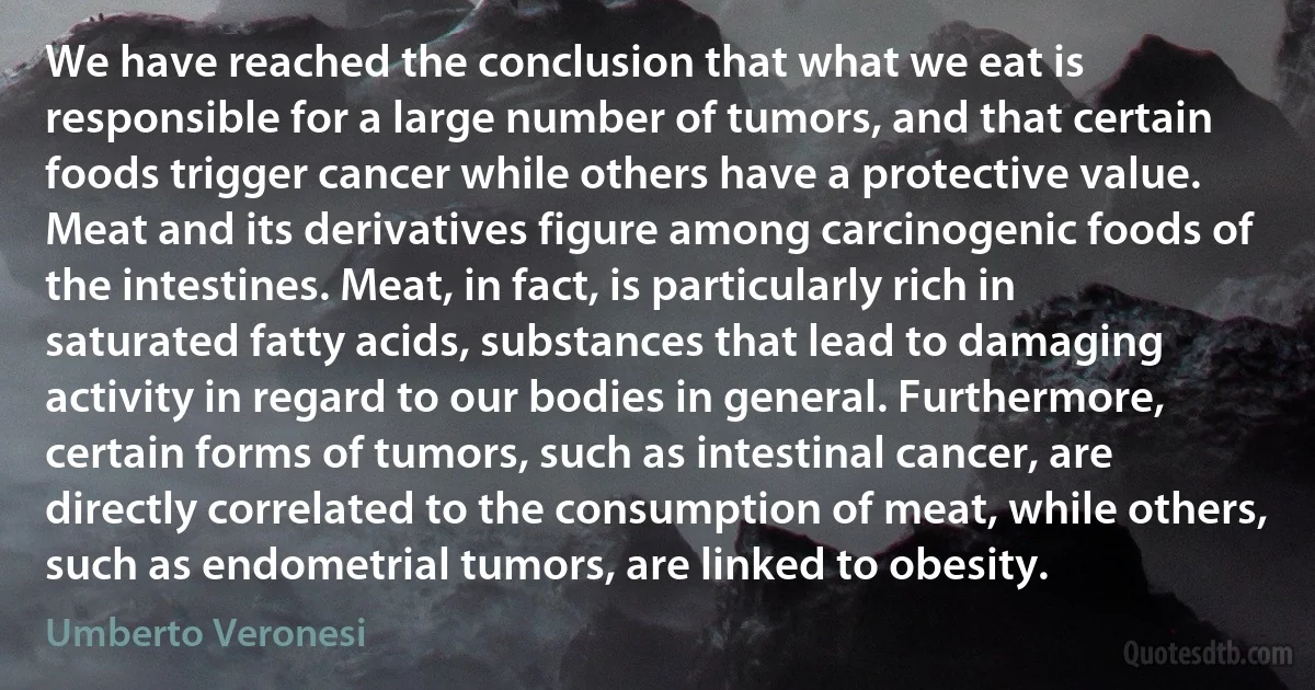 We have reached the conclusion that what we eat is responsible for a large number of tumors, and that certain foods trigger cancer while others have a protective value. Meat and its derivatives figure among carcinogenic foods of the intestines. Meat, in fact, is particularly rich in saturated fatty acids, substances that lead to damaging activity in regard to our bodies in general. Furthermore, certain forms of tumors, such as intestinal cancer, are directly correlated to the consumption of meat, while others, such as endometrial tumors, are linked to obesity. (Umberto Veronesi)