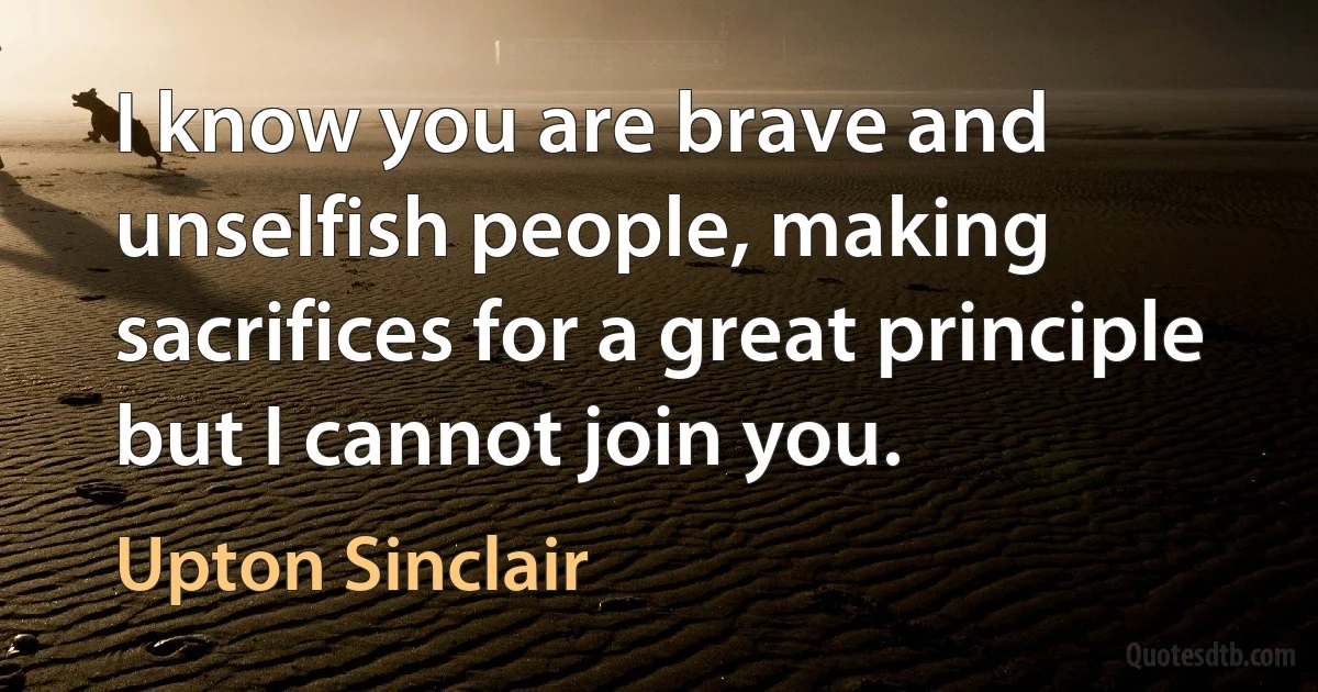 I know you are brave and unselfish people, making sacrifices for a great principle but I cannot join you. (Upton Sinclair)