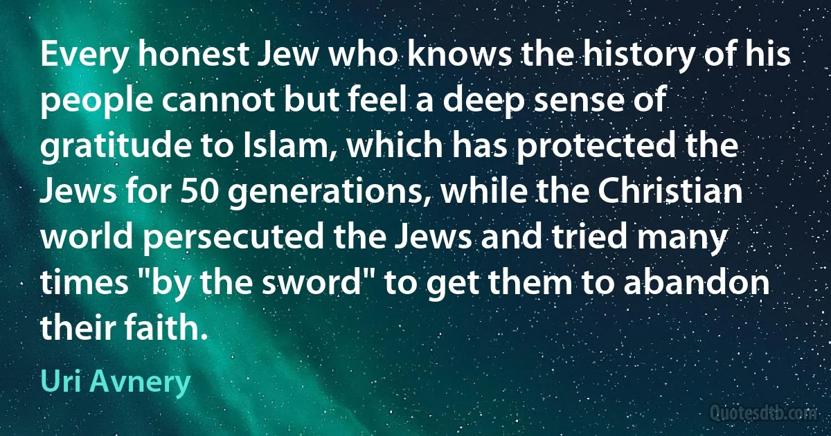 Every honest Jew who knows the history of his people cannot but feel a deep sense of gratitude to Islam, which has protected the Jews for 50 generations, while the Christian world persecuted the Jews and tried many times "by the sword" to get them to abandon their faith. (Uri Avnery)