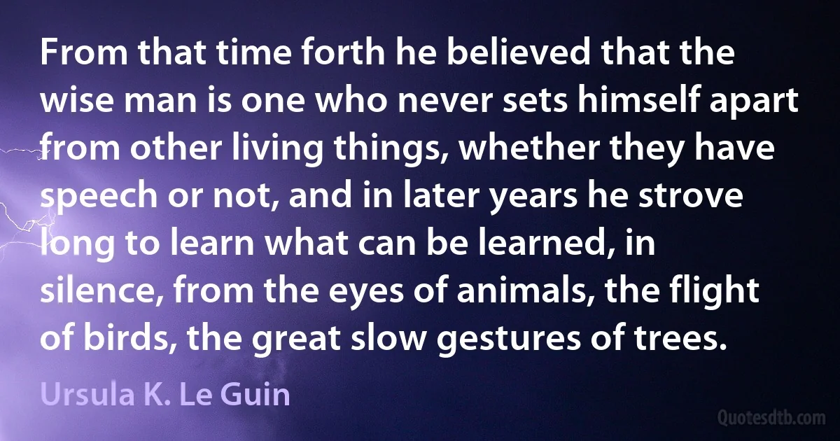 From that time forth he believed that the wise man is one who never sets himself apart from other living things, whether they have speech or not, and in later years he strove long to learn what can be learned, in silence, from the eyes of animals, the flight of birds, the great slow gestures of trees. (Ursula K. Le Guin)