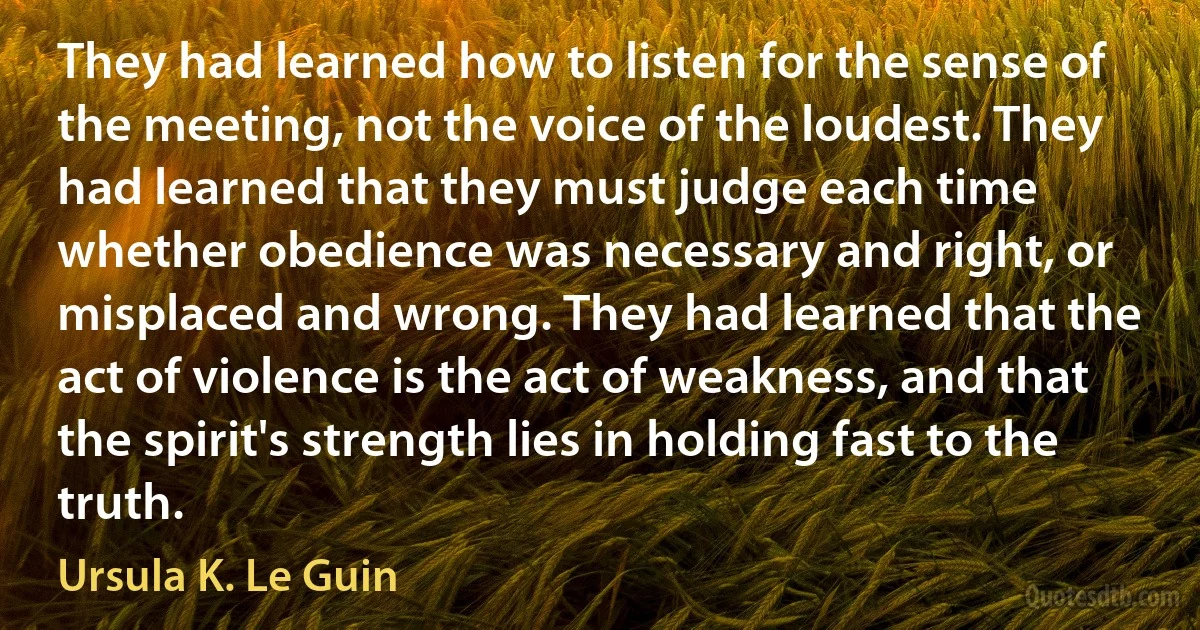 They had learned how to listen for the sense of the meeting, not the voice of the loudest. They had learned that they must judge each time whether obedience was necessary and right, or misplaced and wrong. They had learned that the act of violence is the act of weakness, and that the spirit's strength lies in holding fast to the truth. (Ursula K. Le Guin)