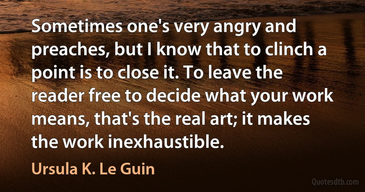 Sometimes one's very angry and preaches, but I know that to clinch a point is to close it. To leave the reader free to decide what your work means, that's the real art; it makes the work inexhaustible. (Ursula K. Le Guin)