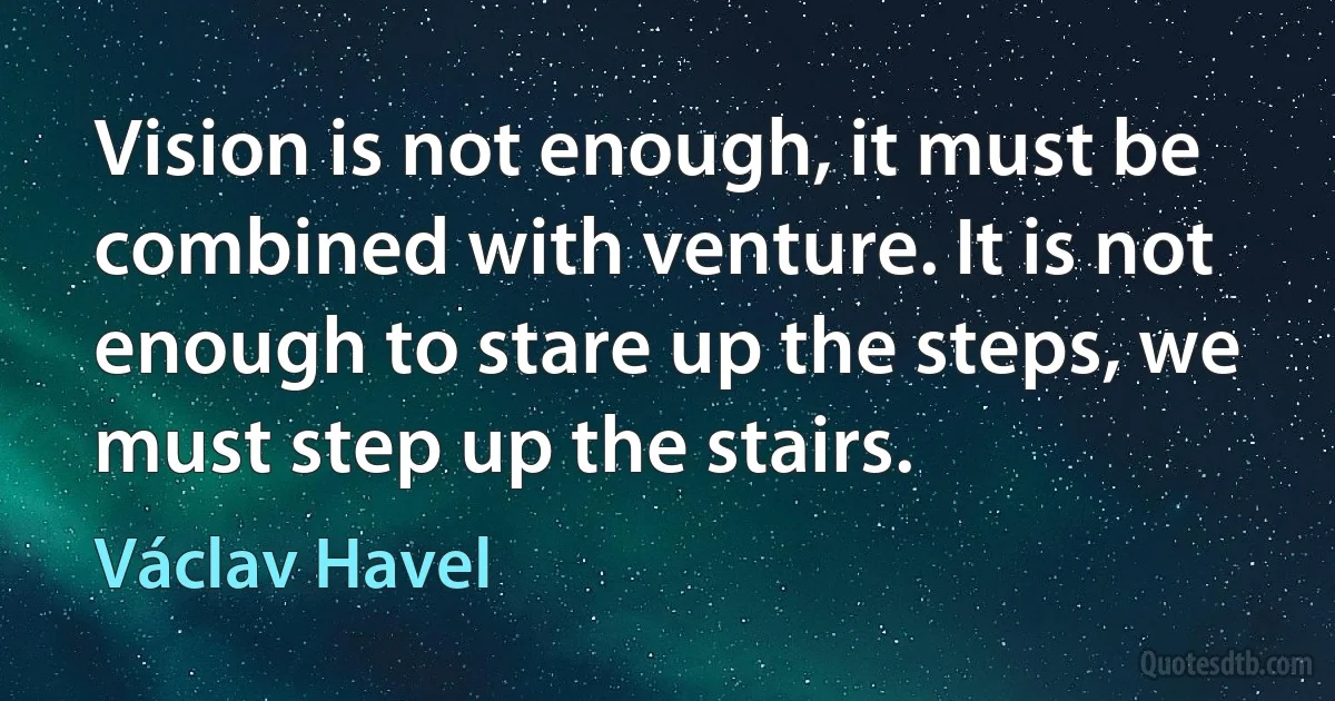 Vision is not enough, it must be combined with venture. It is not enough to stare up the steps, we must step up the stairs. (Václav Havel)