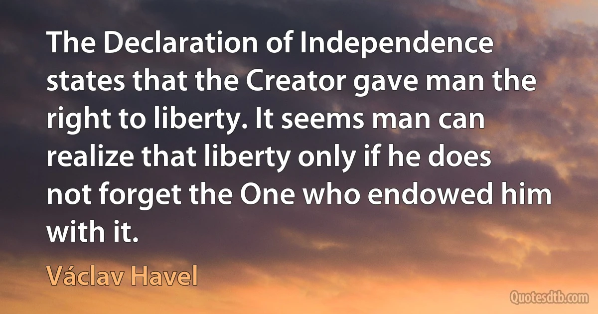 The Declaration of Independence states that the Creator gave man the right to liberty. It seems man can realize that liberty only if he does not forget the One who endowed him with it. (Václav Havel)