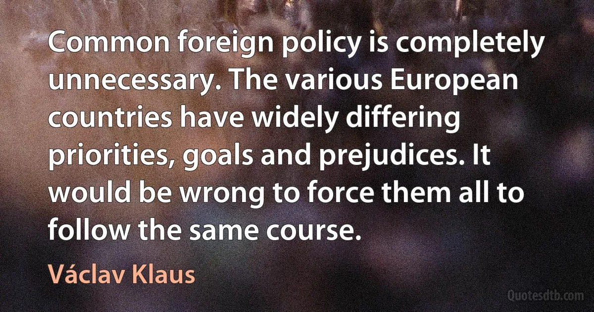 Common foreign policy is completely unnecessary. The various European countries have widely differing priorities, goals and prejudices. It would be wrong to force them all to follow the same course. (Václav Klaus)